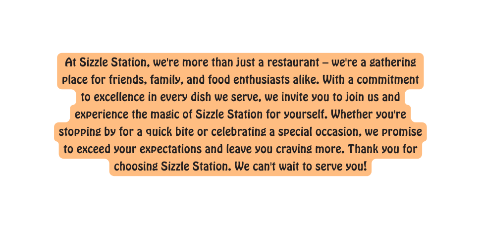 At Sizzle Station we re more than just a restaurant we re a gathering place for friends family and food enthusiasts alike With a commitment to excellence in every dish we serve we invite you to join us and experience the magic of Sizzle Station for yourself Whether you re stopping by for a quick bite or celebrating a special occasion we promise to exceed your expectations and leave you craving more Thank you for choosing Sizzle Station We can t wait to serve you